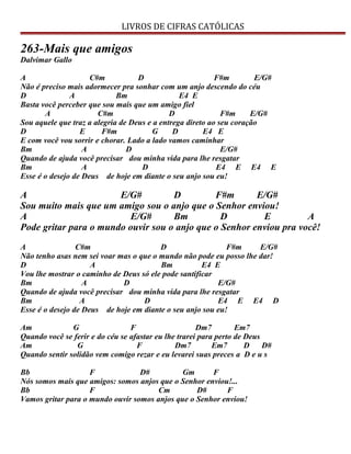LIVROS DE CIFRAS CATÓLICAS
263-Mais que amigos
Dalvimar Gallo
A C#m D F#m E/G#
Não é preciso mais adormecer pra sonhar com um anjo descendo do céu
D A Bm E4 E
Basta você perceber que sou mais que um amigo fiel
A C#m D F#m E/G#
Sou aquele que traz a alegria de Deus e a entrega direto ao seu coração
D E F#m G D E4 E
E com você vou sorrir e chorar. Lado a lado vamos caminhar
Bm A D E/G#
Quando de ajuda você precisar dou minha vida para lhe resgatar
Bm A D E4 E E4 E
Esse é o desejo de Deus de hoje em diante o seu anjo sou eu!
A E/G# D F#m E/G#
Sou muito mais que um amigo sou o anjo que o Senhor enviou!
A E/G# Bm D E A
Pode gritar para o mundo ouvir sou o anjo que o Senhor enviou pra você!
A C#m D F#m E/G#
Não tenho asas nem sei voar mas o que o mundo não pode eu posso lhe dar!
D A Bm E4 E
Vou lhe mostrar o caminho de Deus só ele pode santificar
Bm A D E/G#
Quando de ajuda você precisar dou minha vida para lhe resgatar
Bm A D E4 E E4 D
Esse é o desejo de Deus de hoje em diante o seu anjo sou eu!
Am G F Dm7 Em7
Quando você se ferir e do céu se afastar eu lhe trarei para perto de Deus
Am G F Dm7 Em7 D D#
Quando sentir solidão vem comigo rezar e eu levarei suas preces a D e u s
Bb F D# Gm F
Nós somos mais que amigos: somos anjos que o Senhor enviou!...
Bb F Cm D# F
Vamos gritar para o mundo ouvir somos anjos que o Senhor enviou!
 