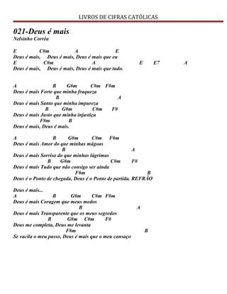 LIVROS DE CIFRAS CATÓLICAS
021-Deus é mais
Nelsinho Corrêa
E C#m A E
Deus é mais, Deus é mais, Deus é mais que eu
E C#m A E E7 A
Deus é mais, Deus é mais, Deus é mais que tudo.
A B G#m C#m F#m
Deus é mais Forte que minha fraqueza
B A
Deus é mais Santo que minha impureza
B G#m C#m F#
Deus é mais Justo que minha injustiça
F#m B
Deus é mais, Deus é mais.
A B G#m C#m F#m
Deus é mais Amor do que minhas mágoas
B A
Deus é mais Sorriso do que minhas lágrimas
B G#m C#m F#
Deus é mais Tudo que não consigo ser ainda
F#m B
Deus é o Ponto de chegada, Deus é o Ponto de partida. REFRÃO
Deus é mais...
A B G#m C#m F#m
Deus é mais Coragem que meus medos
B A
Deus é mais Transparente que os meus segredos
B G#m C#m F#
Deus me completa, Deus me levanta
F#m B
Se vacila o meu passo, Deus é mais que o meu cansaço
 