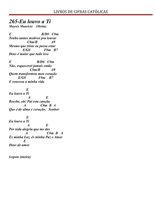 LIVROS DE CIFRAS CATÓLICAS
265-Eu louvo a Ti
Muysés Mauricio (Moita)
E B/D# C#m
Tenho tantos motivos pra louvar
C#m/B A9
Mesmo que triste eu possa estar
E/G# F#m B7
Deus é maior que tudo isso
E B/D# C#m
Não, esquecerei jamais então
C#m/B A9
Quem transformou meu coração
E/G# F#m B7
E renovou a minha vida
E
Eu louvo a Ti
A E
Recebe, oh! Pai esta canção
A C#m B A
Que é de alma e coração, Senhor
E
Eu louvo a Ti
A E
Por toda alegria que me das
A C#m B A
És minha Luz, és minha Paz e Amor
E
Deus de amor
(repete inteira)
 
