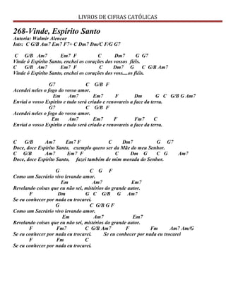 LIVROS DE CIFRAS CATÓLICAS
268-Vinde, Espírito Santo
Autoria: Walmir Alencar
Intr: C G/B Am7 Em7 F7+ C Dm7 Dm/C F/G G7
C G/B Am7 Em7 F C Dm7 G G7
Vinde ó Espírito Santo, enchei os corações dos vossos fiéis.
C G/B Am7 Em7 F C Dm7 G C G/B Am7
Vinde ó Espírito Santo, enchei os corações dos voss....os fiéis.
G7 C G/B F
Acendei neles o fogo do vosso amor.
Em Am7 Em7 F Dm G C G/B G Am7
Enviai o vosso Espírito e tudo será criado e renovareis a face da terra.
G7 C G/B F
Acendei neles o fogo do vosso amor.
Em Am7 Em7 F Fm7 C
Enviai o vosso Espírito e tudo será criado e renovareis a face da terra.
C G/B Am7 Em7 F C Dm7 G G7
Doce, doce Espírito Santo, exemplo quero ser da Mãe do meu Senhor.
C G/B Am7 Em7 F C Dm G C G Am7
Doce, doce Espírito Santo, fazei também de mim morada do Senhor.
G C G F
Como um Sacrário vivo levando amor.
Em Am7 Em7
Revelando coisas que eu não sei, mistérios do grande autor.
F Dm G C G/B G Am7
Se eu conhecer por nada eu trocarei.
G C G/B G F
Como um Sacrário vivo levando amor.
Em Am7 Em7
Revelando coisas que eu não sei, mistérios do grande autor.
F Fm7 C G/B Am7 F Fm Am7 Am/G
Se eu conhecer por nada eu trocarei. Se eu conhecer por nada eu trocarei
F Fm C
Se eu conhecer por nada eu trocarei.
 