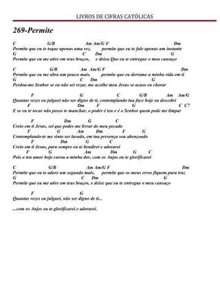 LIVROS DE CIFRAS CATÓLICAS
269-Permite
C G/B Am Am/G F Dm
Permite que eu te toque apenas uma vez, permite que eu te fale apenas um instante
G C Dm G
Permite que eu me atire em teus braços, e deixa Que eu te entregue o meu cansaço
C G/B Am Am/G F Dm
Permite que eu me abra um pouco mais, permite que eu derrame a minha vida em ti
G C Dm G
Perdoa-me Senhor se eu não sei rezar, me acolhe meu Jesus se acaso eu chorar
F G C G/B Am Am/G
Quantas vezes eu julguei não ser digno de ti, contemplando tua face hoje eu descobri
F Dm F G C C7
E se eu te tocar não posso te manchar, o poder é teu e é o Senhor quem pode me limpar
F Dm G C
Creio em ti Jesus, sei que podes me livrar do meu pecado
F G Am Dm F G
Contemplando-te me sinto ser lavado, em tua presença sou abençoado
F Dm G C
Creio em ti Jesus, para sempre eu te bendirei e adorarei
F G Am Dm G C
Pois o teu amor hoje curou a minha dor, com os Anjos eu te glorificarei
C G/B Am Am/G F Dm
Permite que eu te adore um segundo mais, permite que os meus erros fiquem para traz
G C Dm G
Permite que eu me atire em teus braços, e deixe que eu te entregue o meu cansaço
F G
Quantas vezes eu julguei, não ser digno de ti...
...com os Anjos eu te glorificarei e adorarei.
 