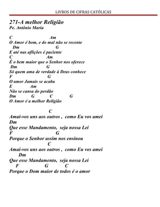 LIVROS DE CIFRAS CATÓLICAS
271-A melhor Religião
Pe. Antônio Maria
C Am
O Amor é bom, e do mal não se recente
Dm G
E até nas aflições é paciente
C Am
É o bem maior que o Senhor nos oferece
Dm G
Só quem ama de verdade à Deus conhece
F G
O amor Jamais se acaba
E Am
Não se cansa do perdão
Dm G C G
O Amor é a melhor Religião
C
Amai-vos uns aos outros , como Eu vos amei
Dm
Que esse Mandamento, seja nossa Lei
F G
Porque o Senhor assim nos ensinou
C
Amai-vos uns aos outros , como Eu vos amei
Dm
Que esse Mandamento, seja nossa Lei
F G C
Porque o Dom maior de todos é o amor
 
