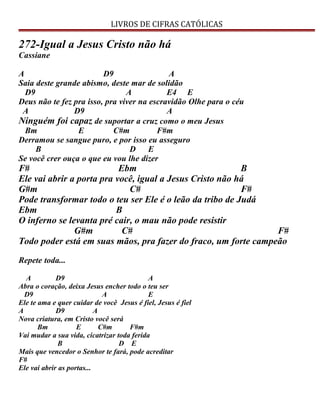 LIVROS DE CIFRAS CATÓLICAS
272-Igual a Jesus Cristo não há
Cassiane
A D9 A
Saia deste grande abismo, deste mar de solidão
D9 A E4 E
Deus não te fez pra isso, pra viver na escravidão Olhe para o céu
A D9 A
Ninguém foi capaz de suportar a cruz como o meu Jesus
Bm E C#m F#m
Derramou se sangue puro, e por isso eu asseguro
B D E
Se você crer ouça o que eu vou lhe dizer
F# Ebm B
Ele vai abrir a porta pra você, igual a Jesus Cristo não há
G#m C# F#
Pode transformar todo o teu ser Ele é o leão da tribo de Judá
Ebm B
O inferno se levanta pré cair, o mau não pode resistir
G#m C# F#
Todo poder está em suas mãos, pra fazer do fraco, um forte campeão
Repete toda...
A D9 A
Abra o coração, deixa Jesus encher todo o teu ser
D9 A E
Ele te ama e quer cuidar de você Jesus é fiel, Jesus é fiel
A D9 A
Nova criatura, em Cristo você será
Bm E C#m F#m
Vai mudar a sua vida, cicatrizar toda ferida
B D E
Mais que vencedor o Senhor te fará, pode acreditar
F#
Ele vai abrir as portas...
 