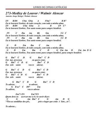 LIVROS DE CIFRAS CATÓLICAS
273-Medley de Louvor / Walmir Alencar
Autoria: Jorge Mongó / Walmir Alencar
E9 B/D# C#m G#m A F#m7 B B7
Eu te louvarei Senhor, de todo coração, com toda a minha alma.
E9 B/D# C#m G#m A B E9 C7
Eu te louvarei Senhor, Teu santo nome para sempre bendirei.
F9 C Dm Am Bb Gm C4 C
Eu te louvarei Senhor, de todo coração, com toda a minha alma.
F9 C Dm Am Bb Gm C4 D
Eu te louvarei Senhor, Teu santo nome para sempre bendirei.
G D Em Bm C Am D
Eu te louvarei Senhor, de todo coração, com toda a minha alma.
G D Em Bm C D G Em Am D Em Am D G
Eu te louvarei Senhor, Teu santo nome para sempre bendirei. para sempre bendirei.
G Bm7 C D G Bm7 C D
Em tua presença eu quero estar.
G Bm7 C D G Bm7 C D
Em solo santo vou te adorar.
G Bm7 C D G Bm7 C D
Em tua presença eu quero estar.
G Bm7 C D G Bm7 C D
Em solo santo vou te adorar.
G Bm7 C D G Bm7 C D
Te adorar, te adorar,
G B m7 C D#° Em
Te adôrar, vou te adorar
Em7+/F# Em7/C#
Quem dera eu acercar-me a ti e te ouvir dizer:
C G Am Bm7 C G Am D G
“Tira as sandálias dos pés, pois o lugar que estás é San....to”.
Te adorar...
 