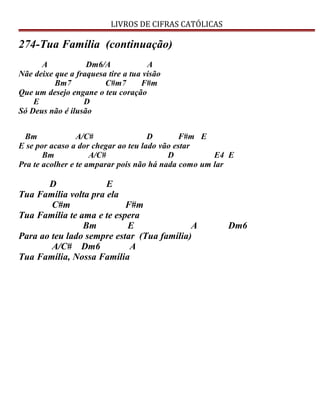 LIVROS DE CIFRAS CATÓLICAS
274-Tua Família (continuação)
A Dm6/A A
Nãe deixe que a fraquesa tire a tua visão
Bm7 C#m7 F#m
Que um desejo engane o teu coração
E D
Só Deus não é ilusão
Bm A/C# D F#m E
E se por acaso a dor chegar ao teu lado vão estar
Bm A/C# D E4 E
Pra te acolher e te amparar pois não há nada como um lar
D E
Tua Família volta pra ela
C#m F#m
Tua Família te ama e te espera
Bm E A Dm6
Para ao teu lado sempre estar (Tua família)
A/C# Dm6 A
Tua Família, Nossa Família
 