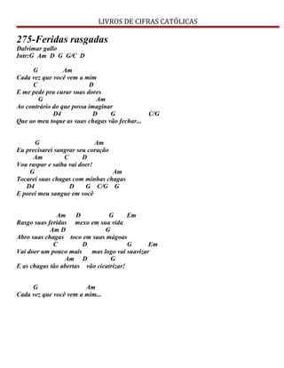 LIVROS DE CIFRAS CATÓLICAS
275-Feridas rasgadas
Dalvimar gallo
Intr:G Am D G G/C D
G Am
Cada vez que você vem a mim
C D
E me pede pra curar suas dores
G Am
Ao contrário do que possa imaginar
D4 D G C/G
Que ao meu toque as suas chagas vão fechar...
G Am
Eu precisarei sangrar seu coração
Am C D
Vou raspar e saiba vai doer!
G Am
Tocarei suas chagas com minhas chagas
D4 D G C/G G
E porei meu sangue em você
Am D G Em
Rasgo suas feridas mexo em sua vida
Am D G
Abro suas chagas toco em suas mágoas
C D G Em
Vai doer um pouco mais mas logo vai suavizar
Am D G
E as chagas tão abertas vão cicatrizar!
G Am
Cada vez que você vem a mim...
 