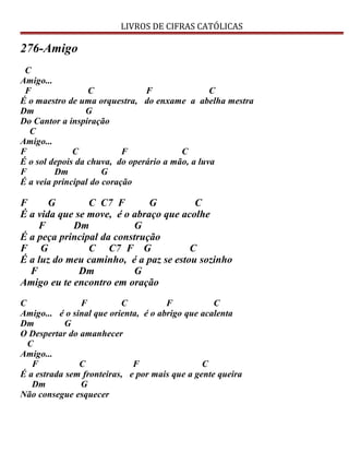 LIVROS DE CIFRAS CATÓLICAS
276-Amigo
C
Amigo...
F C F C
É o maestro de uma orquestra, do enxame a abelha mestra
Dm G
Do Cantor a inspiração
C
Amigo...
F C F C
É o sol depois da chuva, do operário a mão, a luva
F Dm G
É a veia principal do coração
F G C C7 F G C
É a vida que se move, é o abraço que acolhe
F Dm G
É a peça principal da construção
F G C C7 F G C
É a luz do meu caminho, é a paz se estou sozinho
F Dm G
Amigo eu te encontro em oração
C F C F C
Amigo... é o sinal que orienta, é o abrigo que acalenta
Dm G
O Despertar do amanhecer
C
Amigo...
F C F C
É a estrada sem fronteiras, e por mais que a gente queira
Dm G
Não consegue esquecer
 