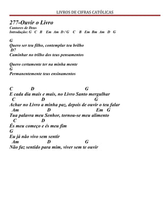 LIVROS DE CIFRAS CATÓLICAS
277-Ouvir o Livro
Cantores de Deus
Introdução: G C B Em Am D / G C B Em Bm Am D G
G
Quero ser teu filho, contemplar teu brilho
D7
Caminhar no trilho dos teus pensamentos
Quero certamente ter na minha mente
G
Permanentemente teus ensinamentos
C D G
E cada dia mais e mais, no Livro Santo mergulhar
C D G
Achar no Livro a minha paz, depois de ouvir o teu falar
Am D Em G
Tua palavra meu Senhor, tornou-se meu alimento
C D
És meu começo e és meu fim
G
Eu já não vivo sem sentir
Am D G
Não faz sentido para mim, viver sem te ouvir
 