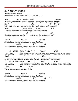 LIVROS DE CIFRAS CATÓLICAS
279-Maior motivo
Autoria: Walmir Alencar
Introdução: A E/G# F#m7 Bm7 D D7+ Bm D A
A7+ E/G# F#m7 C#m7 F#m7
A vida oferece tanta coisa e sei que é tão fácil a gente se apegar
Bm7 Bm G D E7
Mas tudo tem um começo e um fim, tudo passa, tudo passará.
A7+ E/G# F#m7 C#m7 Bm7
Custei a entender o que dizia: que vale ao homem
D E7
Ganhar o mundo inteiro e vir a perder a vida eterna?
F#m9 F#m7+ F#m7/9
Se ainda eu pensar em deixar o meu Senhor,
Am7+ E7 D
Me lembrarei que ao fim de tudo só Ele restará.
A7+ E/G# F#m7 Bm7 E C#m7 F#7
Oh Jesus, fica comigo, eu imaginava não precisar de mais nada
Bm7 D A7+
E percebi que lá no fundo não tinha nem motivo pra viver
A7+ E/G# F#m7 Bm7 E C#m7 F#7
Oh Jesus, fica comigo, és tudo o que tenho e nada mais me resta
Bm7 D A7+
Hoje meu maior motivo és tu.
F#m9 F#m7+ F#m7/9
Se ainda eu pensar em deixar o meu Senhor,
Am7+ E7 D G7
Me lembrarei que ao fim de tudo só Ele restará.
 