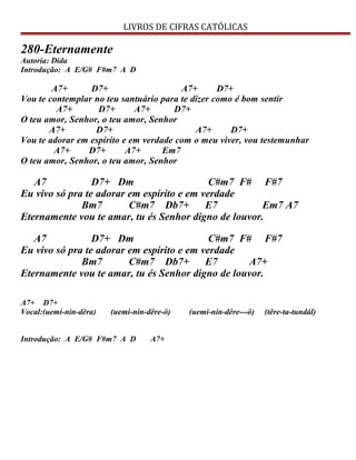 LIVROS DE CIFRAS CATÓLICAS
280-Eternamente
Autoria: Dida
Introdução: A E/G# F#m7 A D
A7+ D7+ A7+ D7+
Vou te contemplar no teu santuário para te dizer como é bom sentir
A7+ D7+ A7+ D7+
O teu amor, Senhor, o teu amor, Senhor
A7+ D7+ A7+ D7+
Vou te adorar em espírito e em verdade com o meu viver, vou testemunhar
A7+ D7+ A7+ Em7
O teu amor, Senhor, o teu amor, Senhor
A7 D7+ Dm C#m7 F# F#7
Eu vivo só pra te adorar em espírito e em verdade
Bm7 C#m7 Db7+ E7 Em7 A7
Eternamente vou te amar, tu és Senhor digno de louvor.
A7 D7+ Dm C#m7 F# F#7
Eu vivo só pra te adorar em espírito e em verdade
Bm7 C#m7 Db7+ E7 A7+
Eternamente vou te amar, tu és Senhor digno de louvor.
A7+ D7+
Vocal:(uemi-nin-dêra) (uemi-nin-dêre-ô) (uemí-nin-dêre---ô) (têre-ta-tundál)
Introdução: A E/G# F#m7 A D A7+
 