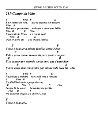 LIVROS DE CIFRAS CATÓLICAS
281-Campo da Vida
E F#m B E
É no campo da vida, que se esconde um tesouro
F#m B
Vale mais que o ouro, mais que a prata que brilha
F#m B E C#m
É presente de Deus, é o céu já aqui
F#m B E
O amor mora ali, e se chama família
E B
Como é bom ter a minha família, como é bom
B E
Vale a pena vender tudo mais para poder comprar
E B
Esse campo que esconde um tesouro que é puro dom
B E
É meu ouro meu céu minha paz minha vida meu lar (2x)
E F#m B E
Na família a mentira não se dá com a verdade
E F#m B E
E a fidelidade sabe o preço da cruz
E F#m B E C#m
Porque lá há amor, há renúncia e perdão
F#m B E
Há também oração, e o chefe é Jesus
E
Como é bom ter...
 