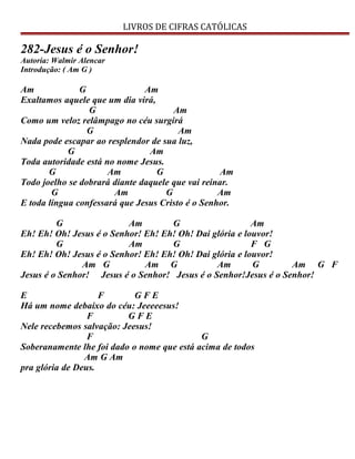 LIVROS DE CIFRAS CATÓLICAS
282-Jesus é o Senhor!
Autoria: Walmir Alencar
Introdução: ( Am G )
Am G Am
Exaltamos aquele que um dia virá,
G Am
Como um veloz relâmpago no céu surgirá
G Am
Nada pode escapar ao resplendor de sua luz,
G Am
Toda autoridade está no nome Jesus.
G Am G Am
Todo joelho se dobrará diante daquele que vai reinar.
G Am G Am
E toda língua confessará que Jesus Cristo é o Senhor.
G Am G Am
Eh! Eh! Oh! Jesus é o Senhor! Eh! Eh! Oh! Dai glória e louvor!
G Am G F G
Eh! Eh! Oh! Jesus é o Senhor! Eh! Eh! Oh! Dai glória e louvor!
Am G Am G Am G Am G F
Jesus é o Senhor! Jesus é o Senhor! Jesus é o Senhor!Jesus é o Senhor!
E F G F E
Há um nome debaixo do céu: Jeeeeesus!
F G F E
Nele recebemos salvação: Jeesus!
F G
Soberanamente lhe foi dado o nome que está acima de todos
Am G Am
pra glória de Deus.
 