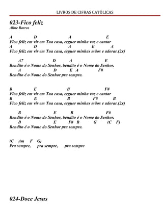 LIVROS DE CIFRAS CATÓLICAS
023-Fico feliz
Aline Barros
A D A E
Fico feliz em vir em Tua casa, erguer minha voz e cantar
A D A E A
Fico feliz em vir em Tua casa, erguer minhas mãos e adorar.(2x)
A7 D A E
Bendito é o Nome do Senhor, bendito é o Nome do Senhor.
A D E A F#
Bendito é o Nome do Senhor pra sempre.
B E B F#
Fico feliz em vir em Tua casa, erguer minha voz e cantar
B E B F# B
Fico feliz em vir em Tua casa, erguer minhas mãos e adorar.(2x)
B E B F#
Bendito é o Nome do Senhor, bendito é o Nome do Senhor.
B E F# B G (C F)
Bendito é o Nome do Senhor pra sempre.
(C Am F G)
Pra sempre, pra sempre, pra sempre
024-Doce Jesus
 