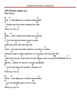 LIVROS DE CIFRAS CATÓLICAS
283-Tente outra vez
Raul Seixas
D F C
Veja .....Não diga que a canção está perdida
G D
....Tenha em fé em Deus, tenha fé na vida
F C
Tente ou...tra vez
D F C
Beba .....Pois a água viva ainda está na fonte
G D
....Você tem dois pés para cruzar a ponte
F C C7
Nada aca...bou, não não não não
F C
Tente ....Levante sua mão sedenta e recomece a andar
F C
Não pense que a cabeça agüenta se você parar, não não não não
G F G Bb C
...Há uma voz que canta, uma voz que dança, uma voz que gira Bailando no ar
D F C
Queira .....Basta ser sincero e desejar profundo
G D
.....Você será capaz de sacudir o mundo, vai
F C
Tente ou...tra vez
D F C
Tente .....não diga que a vitória está perdida
G D
.....Se é de batalhas que se vive a vida
F C
Tente ou...tra vez
 