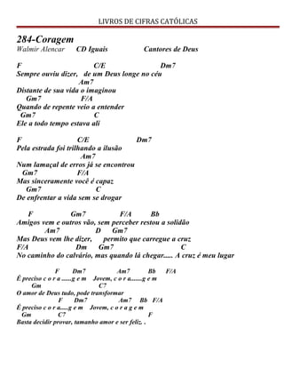 LIVROS DE CIFRAS CATÓLICAS
284-Coragem
Walmir Alencar CD Iguais Cantores de Deus
F C/E Dm7
Sempre ouviu dizer, de um Deus longe no céu
Am7
Distante de sua vida o imaginou
Gm7 F/A
Quando de repente veio a entender
Gm7 C
Ele a todo tempo estava ali
F C/E Dm7
Pela estrada foi trilhando a ilusão
Am7
Num lamaçal de erros já se encontrou
Gm7 F/A
Mas sinceramente você é capaz
Gm7 C
De enfrentar a vida sem se drogar
F Gm7 F/A Bb
Amigos vem e outros vão, sem perceber restou a solidão
Am7 D Gm7
Mas Deus vem lhe dizer, permito que carregue a cruz
F/A Dm Gm7 C
No caminho do calvário, mas quando lá chegar..... A cruz é meu lugar
F Dm7 Am7 Bb F/A
É preciso c o r a ......g e m Jovem, c o r a.......g e m
Gm C7
O amor de Deus tudo, pode transformar
F Dm7 Am7 Bb F/A
É preciso c o r a.....g e m Jovem, c o r a g e m
Gm C7 F
Basta decidir provar, tamanho amor e ser feliz. .
 