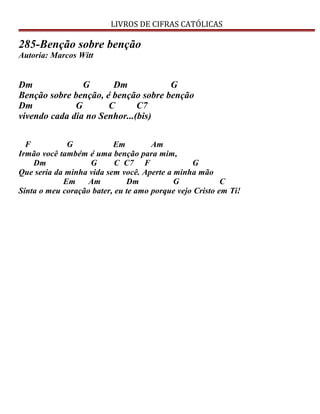LIVROS DE CIFRAS CATÓLICAS
285-Benção sobre benção
Autoria: Marcos Witt
Dm G Dm G
Benção sobre benção, é benção sobre benção
Dm G C C7
vivendo cada dia no Senhor...(bis)
F G Em Am
Irmão você também é uma benção para mim,
Dm G C C7 F G
Que seria da minha vida sem você. Aperte a minha mão
Em Am Dm G C
Sinta o meu coração bater, eu te amo porque vejo Cristo em Ti!
 