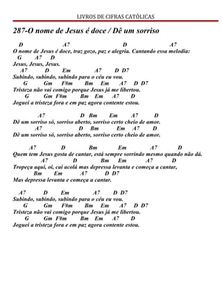 LIVROS DE CIFRAS CATÓLICAS
287-O nome de Jesus é doce / Dê um sorriso
D A7 D A7
O nome de Jesus é doce, traz gozo, paz e alegria. Cantando essa melodia:
G A7 D
Jesus, Jesus, Jesus.
A7 D Em A7 D D7
Subindo, subindo, subindo para o céu eu vou.
G Gm F#m Bm Em A7 D D7
Tristeza não vai comigo porque Jesus já me libertou.
G Gm F#m Bm Em A7 D
Joguei a tristeza fora e em paz agora contente estou.
A7 D Bm Em A7 D
Dê um sorriso só, sorriso aberto, sorriso certo cheio de amor.
A7 D Bm Em A7 D
Dê um sorriso só, sorriso aberto, sorriso certo cheio de amor.
A7 D Bm Em A7 D
Quem tem Jesus gosta de cantar, está sempre sorrindo mesmo quando não dá.
A7 D Bm Em A7 D
Tropeça aqui, oi, cai acolá mas depressa levanta e começa a cantar,
Bm Em A7 D D7
Mas depressa levanta e começa a cantar.
A7 D Em A7 D D7
Subindo, subindo, subindo para o céu eu vou.
G Gm F#m Bm Em A7 D D7
Tristeza não vai comigo porque Jesus já me libertou.
G Gm F#m Bm Em A7 D
Joguei a tristeza fora e em paz agora contente estou.
 