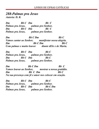 LIVROS DE CIFRAS CATÓLICAS
288-Palmas pra Jesus
Autoria: D. R.
Dm Bb C Dm Bb C
Palmas pra Jesus, palmas pro Senhor.
Dm Bb C Dm Bb C
Palmas pra Jesus, palmas pro Senhor.
Dm Bb C Dm Bb C
Vamos cantar ao Senhor, manifestar nossa alegria.
Dm Bb C Dm Bb C
Com palmas e muito louvor diante dEle e de Maria.
Dm Bb C Dm Bb C
Palmas pra Jesus, palmas pro Senhor.
Dm Bb C Dm Bb C
Palmas pra Jesus, palmas pro Senhor.
Dm Bb C Dm Bb C
Vamos louvar ao Senhor, mostrar a nossa gratidão.
Dm Bb C Dm Bb C
Na sua presença com fé e amor nos colocar em oração.
Dm Bb C Dm Bb C
Palmas pra Jesus, palmas pro Senhor.
Dm Bb C Dm Bb C Dm
Palmas pra Jesus, palmas pro Senhor.
 