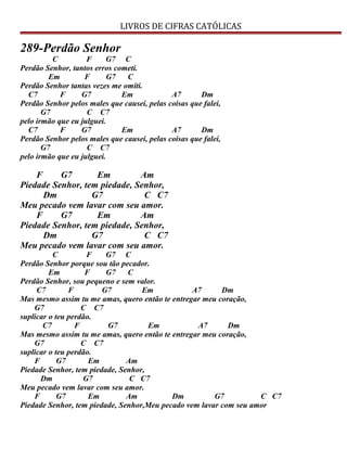 LIVROS DE CIFRAS CATÓLICAS
289-Perdão Senhor
C F G7 C
Perdão Senhor, tantos erros cometi.
Em F G7 C
Perdão Senhor tantas vezes me omiti.
C7 F G7 Em A7 Dm
Perdão Senhor pelos males que causei, pelas coisas que falei,
G7 C C7
pelo irmão que eu julguei.
C7 F G7 Em A7 Dm
Perdão Senhor pelos males que causei, pelas coisas que falei,
G7 C C7
pelo irmão que eu julguei.
F G7 Em Am
Piedade Senhor, tem piedade, Senhor,
Dm G7 C C7
Meu pecado vem lavar com seu amor.
F G7 Em Am
Piedade Senhor, tem piedade, Senhor,
Dm G7 C C7
Meu pecado vem lavar com seu amor.
C F G7 C
Perdão Senhor porque sou tão pecador.
Em F G7 C
Perdão Senhor, sou pequeno e sem valor.
C7 F G7 Em A7 Dm
Mas mesmo assim tu me amas, quero então te entregar meu coração,
G7 C C7
suplicar o teu perdão.
C7 F G7 Em A7 Dm
Mas mesmo assim tu me amas, quero então te entregar meu coração,
G7 C C7
suplicar o teu perdão.
F G7 Em Am
Piedade Senhor, tem piedade, Senhor,
Dm G7 C C7
Meu pecado vem lavar com seu amor.
F G7 Em Am Dm G7 C C7
Piedade Senhor, tem piedade, Senhor,Meu pecado vem lavar com seu amor
 
