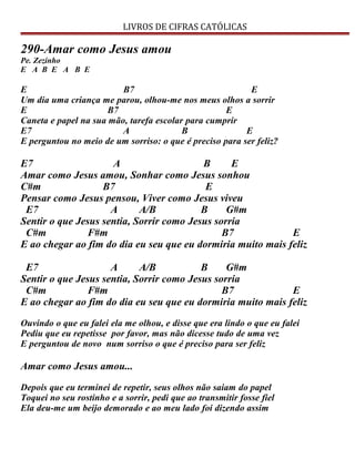 LIVROS DE CIFRAS CATÓLICAS
290-Amar como Jesus amou
Pe. Zezinho
E A B E A B E
E B7 E
Um dia uma criança me parou, olhou-me nos meus olhos a sorrir
E B7 E
Caneta e papel na sua mão, tarefa escolar para cumprir
E7 A B E
E perguntou no meio de um sorriso: o que é preciso para ser feliz?
E7 A B E
Amar como Jesus amou, Sonhar como Jesus sonhou
C#m B7 E
Pensar como Jesus pensou, Viver como Jesus viveu
E7 A A/B B G#m
Sentir o que Jesus sentia, Sorrir como Jesus sorria
C#m F#m B7 E
E ao chegar ao fim do dia eu seu que eu dormiria muito mais feliz
E7 A A/B B G#m
Sentir o que Jesus sentia, Sorrir como Jesus sorria
C#m F#m B7 E
E ao chegar ao fim do dia eu seu que eu dormiria muito mais feliz
Ouvindo o que eu falei ela me olhou, e disse que era lindo o que eu falei
Pediu que eu repetisse por favor, mas não dicesse tudo de uma vez
E perguntou de novo num sorriso o que é preciso para ser feliz
Amar como Jesus amou...
Depois que eu terminei de repetir, seus olhos não saiam do papel
Toquei no seu rostinho e a sorrir, pedi que ao transmitir fosse fiel
Ela deu-me um beijo demorado e ao meu lado foi dizendo assim
 