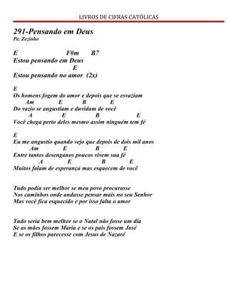 LIVROS DE CIFRAS CATÓLICAS
291-Pensando em Deus
Pe. Zezinho
E F#m B7
Estou pensando em Deus
E
Estou pensando no amor (2x)
E
Os homens fogem do amor e depois que se esvaziam
Am E B E
Do vazio se angustiam e duvidam de você
A E B E
Você chega perto deles mesmo assim ninguém tem fé
E
Eu me angustio quando vejo que depois de dois mil anos
Am E B E
Entre tantos desenganos poucos vivem sua fé
A E B E
Muitos falam de esperança mas esquecem de você
Tudo podia ser melhor se meu povo procurasse
Nos caminhos onde andasse pensar mais no seu Senhor
Mas você fica esquecido e por isso falta o amor
Tudo seria bem melhor se o Natal não fosse um dia
Se as mães fossem Maria e se os pais fossem José
E se os filhos parecesse com Jesus de Nazaré
 