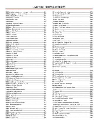LIVROS DE CIFRAS CATÓLICAS
113-Como é grande o meu amor por você...............................119
114-Consagração à Nossa Senhora............................................120
115-Canção do Amor talvez.......................................................121
116-Celebra a Vitória.................................................................122
117-Como és Lindo....................................................................123
118-Cidadão...............................................................................124
119-Cantai louvores à Deus.......................................................125
120-Canção para Deus...............................................................126
121-Deus é Dez..........................................................................127
122-Deus Quero Louvar-te........................................................128
123-Jesus Está Aqui....................................................................129
124-Deus imenso.......................................................................130
125-Doce é sentir.......................................................................131
126-E a terra será.......................................................................132
127-Estou voltando....................................................................133
128-Eu quero amar....................................................................134
129-Erguei as mãos....................................................................135
130-Estrela da manhã................................................................136
131-Eu Celebrarei......................................................................137
132-Eu quero um rio..................................................................138
133-Faço nova todas as coisas...................................................139
134-Glória, Glória, Aleluia.........................................................140
135-Hino do REJOC....................................................................141
136-Hino do ALDEIA...................................................................142
137-Hino do RAVI.......................................................................143
138-Homem...............................................................................144
139-Inunda meu ser...................................................................145
140-Jesus Cristo..........................................................................146
141-Levanta-te...........................................................................147
142-Noite Feliz...........................................................................148
143-Não dá mais pra voltar.......................................................149
144-Podes reinar........................................................................150
145-Quero e preciso..................................................................151
146-Segura na mão de Deus......................................................152
147-Um coração para amar.......................................................153
148-Historia de Maria................................................................154
149-Vem, Vem louvar................................................................155
150-Louvado seja meu Senhor..................................................156
151-Maria de Deus, Senhora da paz..........................................157
152-Meu coração é para ti........................................................158
153-Morada Santa.....................................................................159
154-Marchando para o Senhor..................................................160
155-Mãe do novo homem.........................................................161
156-Mãe do Céu Morena...........................................................162
157-Me faz novo........................................................................163
158-Nossa Senhora....................................................................164
159-Nova criatura Sou...............................................................165
160-Nova civilização..................................................................166
161-Ninguém Te ama como Eu.................................................167
162-O Homem de Nazaré..........................................................168
163-Obra Nova..........................................................................169
164-O Senhor é Rei....................................................................170
165-O Importante é a Rosa........................................................171
166-Ontem um menino.............................................................172
167-Oração pela familia.............................................................173
168-Pão da Vida.........................................................................174
169-Porque ele vive...................................................................175
170-Perfeito é quem te criou....................................................176
171-Pelos Prados (Salmo 22)....................................................177
172-Pão da Vida.........................................................................178
173-Posso lhe falar de Deus......................................................179
174-Feliz com Jesus....................................................................180
175-Quero dizer yes...................................................................181
176-Quem Não Te Louvará........................................................182
177-Quero te dar a paz..............................................................183
178-Quem é esta que avança....................................................184
179-Queima................................................................................185
180-Quero louvar-te..................................................................186
181-Renova-me..........................................................................187
182-Restauração........................................................................188
183-Rock do pastor....................................................................189
184-Reunidos Aqui.....................................................................190
185-Rei Davi...............................................................................191
186-Eu vi o senhor (Ricardo Sá).................................................192
187-Deus do Impossivel.............................................................193
188-Santo é................................................................................194
189-Cristo tem poder.................................................................195
190-Maria de Nazaré.................................................................196
191-Sabes, Senhor......................................................................197
192-Seu amor é D+....................................................................198
193-Seu nome é Jesus Cristo e passa fome...............................199
194-Te amarei............................................................................200
195-Tomado pela mão...............................................................201
196-Deixa a luz do céu entrar....................................................202
197-Teu nome é lindo (Eugênio Jorge).....................................203
198-Uma estrela.........................................................................204
199-Um novo caminho..............................................................204
2
200-Utopia.................................................................................205
201-Venho Senhor.....................................................................207
202-Vamos cantar......................................................................208
203-Vamos todos amar..............................................................209
204-Vamos celebrar com júbilo.................................................210
205-Vem amigo vem..................................................................211
206-Eu navegarei.......................................................................212
207-Senhor, põe teus anjos aqui...............................................213
208-Descoberta..........................................................................214
209-O meu Senhor tem muitos filhos.......................................215
210-Ida.......................................................................................216
211-Hosana Hei..........................................................................217
212-Vitória.................................................................................218
213-O Vira de Jesus....................................................................219
214-Te louvo em verdade..........................................................220
215-Eu não quero só dizer amém.............................................221
216-Drogas Nunca Mais.............................................................222
217-Eu e minha casa serviremos ao Senhor.............................223
218-Quando Contemplo (Eu Preciso de Você)..........................224
219-Deus Trino...........................................................................225
220-Quero mergulhar nas profundezas....................................226
221-Olhos Firmes.......................................................................227
222-És Água Viva........................................................................228
223-Minha Vida tem Sentido.....................................................229
224-Caminhando eu vou............................................................230
225-O Povo de Deus..................................................................231
 