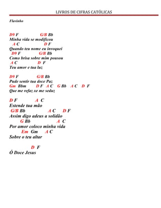LIVROS DE CIFRAS CATÓLICAS
Flavinho
D9 F G/B Bb
Minha vida se modificou
A C D F
Quando teu nome eu invoquei
D9 F G/B Bb
Como brisa sobre mim pousou
A C D F
Teu amor e tua luz
D9 F G/B Bb
Pude sentir tua doce Paz
Gm Bbm D F A C G Bb A C D F
Que me refaz xe me seduz
D F A C
Estende tua mão
G/B Bb A C D F
Assim digo adeus a solidão
G Bb A C
Por amor coloco minha vida
Em Gm A C
Sobre o teu altar
D F
Ó Doce Jesus
 