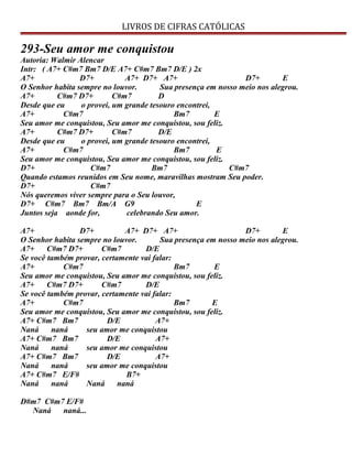 LIVROS DE CIFRAS CATÓLICAS
293-Seu amor me conquistou
Autoria: Walmir Alencar
Intr: ( A7+ C#m7 Bm7 D/E A7+ C#m7 Bm7 D/E ) 2x
A7+ D7+ A7+ D7+ A7+ D7+ E
O Senhor habita sempre no louvor. Sua presença em nosso meio nos alegrou.
A7+ C#m7 D7+ C#m7 D
Desde que eu o provei, um grande tesouro encontrei,
A7+ C#m7 Bm7 E
Seu amor me conquistou, Seu amor me conquistou, sou feliz.
A7+ C#m7 D7+ C#m7 D/E
Desde que eu o provei, um grande tesouro encontrei,
A7+ C#m7 Bm7 E
Seu amor me conquistou, Seu amor me conquistou, sou feliz.
D7+ C#m7 Bm7 C#m7
Quando estamos reunidos em Seu nome, maravilhas mostram Seu poder.
D7+ C#m7
Nós queremos viver sempre para o Seu louvor,
D7+ C#m7 Bm7 Bm/A G9 E
Juntos seja aonde for, celebrando Seu amor.
A7+ D7+ A7+ D7+ A7+ D7+ E
O Senhor habita sempre no louvor. Sua presença em nosso meio nos alegrou.
A7+ C#m7 D7+ C#m7 D/E
Se você também provar, certamente vai falar:
A7+ C#m7 Bm7 E
Seu amor me conquistou, Seu amor me conquistou, sou feliz.
A7+ C#m7 D7+ C#m7 D/E
Se você também provar, certamente vai falar:
A7+ C#m7 Bm7 E
Seu amor me conquistou, Seu amor me conquistou, sou feliz.
A7+ C#m7 Bm7 D/E A7+
Naná naná seu amor me conquistou
A7+ C#m7 Bm7 D/E A7+
Naná naná seu amor me conquistou
A7+ C#m7 Bm7 D/E A7+
Naná naná seu amor me conquistou
A7+ C#m7 E/F# B7+
Naná naná Naná naná
D#m7 C#m7 E/F#
Naná naná...
 