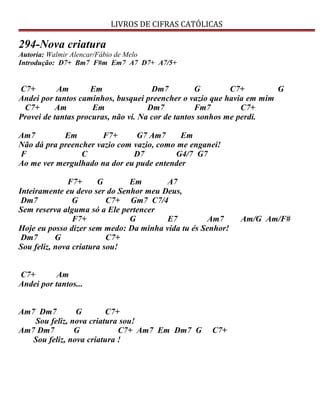 LIVROS DE CIFRAS CATÓLICAS
294-Nova criatura
Autoria: Walmir Alencar/Fábio de Melo
Introdução: D7+ Bm7 F#m Em7 A7 D7+ A7/5+
C7+ Am Em Dm7 G C7+ G
Andei por tantos caminhos, busquei preencher o vazio que havia em mim
C7+ Am Em Dm7 Fm7 C7+
Provei de tantas procuras, não vi. Na cor de tantos sonhos me perdi.
Am7 Em F7+ G7 Am7 Em
Não dá pra preencher vazio com vazio, como me enganei!
F C D7 G4/7 G7
Ao me ver mergulhado na dor eu pude entender
F7+ G Em A7
Inteiramente eu devo ser do Senhor meu Deus,
Dm7 G C7+ Gm7 C7/4
Sem reserva alguma só a Ele pertencer
F7+ G E7 Am7 Am/G Am/F#
Hoje eu posso dizer sem medo: Da minha vida tu és Senhor!
Dm7 G C7+
Sou feliz, nova criatura sou!
C7+ Am
Andei por tantos...
Am7 Dm7 G C7+
Sou feliz, nova criatura sou!
Am7 Dm7 G C7+ Am7 Em Dm7 G C7+
Sou feliz, nova criatura !
 