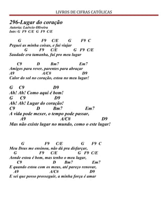 LIVROS DE CIFRAS CATÓLICAS
296-Lugar do coração
Autoria: Laércio Oliveira
Intr: G F9 C/E G F9 C/E
G F9 C/E G F9 C
Peguei as minha coisas, e fui viajar
G F9 C/E G F9 C/E
Saudade era tamanha, fui pro meu lugar
C9 D Bm7 Em7
Amigos para rever, parentes para abraçar
A9 A/C# D9
Calor do sol no coração, estou no meu lugar!
G C9 D9
Ah! Ah! Como aqui é bom!
G C9 D9
Ah! Ah! Lugar do coração!
C9 D Bm7 Em7
A vida pode mexer, o tempo pode passar,
A9 A/C# D9
Mas não existe lugar no mundo, como o este lugar!
G F9 C/E G F9 C
Meu Deus me ensinou, não dá pra disfarçar,
G F9 C/E G F9 C/E
Aonde estou é bom, mas tenho o meu lugar,
C9 D Bm7 Em7
E quando estou com os meus, até pareço renovar,
A9 A/C# D9
E sei que posso prosseguir, a minha força é amar
 