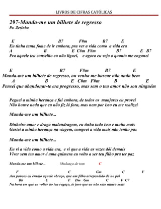 LIVROS DE CIFRAS CATÓLICAS
297-Manda-me um bilhete de regresso
Pe. Zezinho
E B7 F#m B7 E
Eu tinha tanta fome de ir embora, pra ver a vida como a vida era
A B E C#m F#m B7 E B7
Pra aquele teu conselho eu não liguei, e agora eu vejo o quanto me enganei
E B7 F#m B7 E
Manda-me um bilhete de regresso, ou venha me buscar não ando bem
A B E C#m F#m B E
Pensei que abandonar-te era progresso, mas sem o teu amor não sou ninguém
Peguei a minha herança e fui embora, de todos os manjares eu provei
Não houve nada que eu não fiz lá fora, mas nem por isso eu me realizei
Manda-me um bilhete...
Dinheiro amor e droga malandragem, eu tinha tudo isso e muito mais
Gastei a minha herança na viagem, comprei a vida mais não tenho paz
Manda-me um bilhete...
Eu vi a vida como a vida era, e vi que a vida as vezes dói demais
Viver sem teu amor é uma quimera eu volto a ser teu filho pra ter paz
Manda-me um bilhete... Mudança de tom C
F C Gm C F
Aos poucos eu ensaio aquele abraço, que um filho arrependido dá no pai
Bb C F Dm Gm C F C7
Na hora em que eu voltar ao teu regaço, te juro que eu não saio nunca mais
 