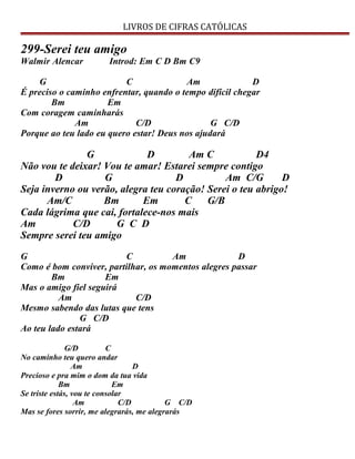 LIVROS DE CIFRAS CATÓLICAS
299-Serei teu amigo
Walmir Alencar Introd: Em C D Bm C9
G C Am D
É preciso o caminho enfrentar, quando o tempo difícil chegar
Bm Em
Com coragem caminharás
Am C/D G C/D
Porque ao teu lado eu quero estar! Deus nos ajudará
G D Am C D4
Não vou te deixar! Vou te amar! Estarei sempre contigo
D G D Am C/G D
Seja inverno ou verão, alegra teu coração! Serei o teu abrigo!
Am/C Bm Em C G/B
Cada lágrima que cai, fortalece-nos mais
Am C/D G C D
Sempre serei teu amigo
G C Am D
Como é bom conviver, partilhar, os momentos alegres passar
Bm Em
Mas o amigo fiel seguirá
Am C/D
Mesmo sabendo das lutas que tens
G C/D
Ao teu lado estará
G/D C
No caminho teu quero andar
Am D
Precioso e pra mim o dom da tua vida
Bm Em
Se triste estás, vou te consolar
Am C/D G C/D
Mas se fores sorrir, me alegrarás, me alegrarás
 