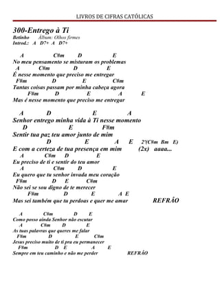 LIVROS DE CIFRAS CATÓLICAS
300-Entrego à Ti
Betinho Álbum: Olhos firmes
Introd.: A D7+ A D7+
A C#m D E
No meu pensamento se misturam os problemas
A C#m D E
É nesse momento que preciso me entregar
F#m D E C#m
Tantas coisas passam por minha cabeça agora
F#m D E A E
Mas é nesse momento que preciso me entregar
A D E A
Senhor entrego minha vida à Ti nesse momento
D E F#m
Sentir tua paz teu amor junto de mim
D E A E 2º(C#m Bm E)
E com a certeza de tua presença em mim (2x) aaaa...
A C#m D E
Eu preciso de ti e sentir do teu amor
A C#m D E
Eu quero que tu senhor invada meu coração
F#m D E C#m
Não sei se sou digno de te merecer
F#m D E A E
Mas sei também que tu perdoas e quer me amar REFRÂO
A C#m D E
Como posso ainda Senhor não escutar
A C#m D E
As tuas palavras que queres me falar
F#m D E C#m
Jesus preciso muito de ti pra eu permanecer
F#m D E A E
Sempre em teu caminho e não me perder REFRÂO
 