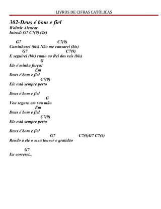 LIVROS DE CIFRAS CATÓLICAS
302-Deus é bom e fiel
Walmir Alencar
Introd: G7 C7(9) (2x)
G7 C7(9)
Caminharei (bis) Não me cansarei (bis)
G7 C7(9)
E seguirei (bis) rumo ao Rei dos reis (bis)
G
Ele é minha força!
Em
Deus é bom e fiel
C7(9)
Ele está sempre perto
Deus é bom e fiel
G
Vou seguro em sua mão
Em
Deus é bom e fiel
C7(9)
Ele está sempre perto
Deus é bom e fiel
G7 C7(9)G7 C7(9)
Rendo a ele o meu louvor e gratidão
G7
Eu correrei...
 