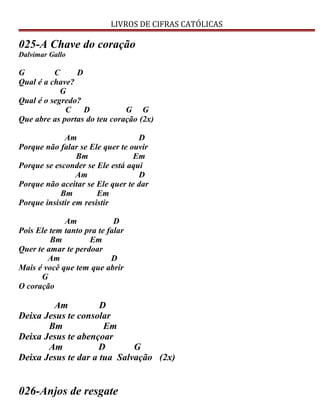 LIVROS DE CIFRAS CATÓLICAS
025-A Chave do coração
Dalvimar Gallo
G C D
Qual é a chave?
G
Qual é o segredo?
C D G G
Que abre as portas do teu coração (2x)
Am D
Porque não falar se Ele quer te ouvir
Bm Em
Porque se esconder se Ele está aqui
Am D
Porque não aceitar se Ele quer te dar
Bm Em
Porque insistir em resistir
Am D
Pois Ele tem tanto pra te falar
Bm Em
Quer te amar te perdoar
Am D
Mais é você que tem que abrir
G
O coração
Am D
Deixa Jesus te consolar
Bm Em
Deixa Jesus te abençoar
Am D G
Deixa Jesus te dar a tua Salvação (2x)
026-Anjos de resgate
 