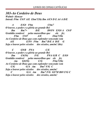 LIVROS DE CIFRAS CATÓLICAS
303-Ao Cordeiro de Deus
Walmir Alencar
Introd: F#m C#/F A/E Ebm7(5b) Bm A/C# D E A4 A D/E
A E/G# F#m C#m7
O louvor, o poder e a glória ao grande Rei
Bm Bm7+ D/E D9/F# E/G# A C#/F
Gratidão renderei pelas maravilhas que ele fez
F#m C#/F A/E Ebm7(5b)
Ao Cordeiro de Deus que com esplendor vencendo vem
A/E E/F# F#m Bm7 D/E A D/E G
Seja o louvor pelos séculos dos séculos, amém! (bis)
C G9/B F9/A C/E
O louvor, o poder e a glória ao grande Rei
Dm C#(5#) F/G F9/A G/B C E/G#
Gratidão renderei pelas maravilhas que ele fez
Am G#(5#) C/G F#m7(5b)
Ao Cordeiro de Deus que com esplendor vencendo vem
C/G G/A Am Dm7 F/G C
Seja o louvor pelos séculos dos séculos, amém!
C G/A Am Dm7 F/G G#7M Bb9 F/G C
Seja o louvor pelos séculos dos séculos, amém!
 