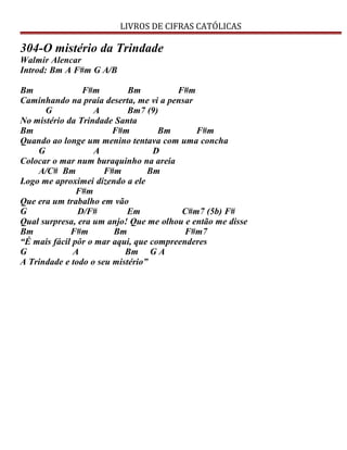 LIVROS DE CIFRAS CATÓLICAS
304-O mistério da Trindade
Walmir Alencar
Introd: Bm A F#m G A/B
Bm F#m Bm F#m
Caminhando na praia deserta, me vi a pensar
G A Bm7 (9)
No mistério da Trindade Santa
Bm F#m Bm F#m
Quando ao longe um menino tentava com uma concha
G A D
Colocar o mar num buraquinho na areia
A/C# Bm F#m Bm
Logo me aproximei dizendo a ele
F#m
Que era um trabalho em vão
G D/F# Em C#m7 (5b) F#
Qual surpresa, era um anjo! Que me olhou e então me disse
Bm F#m Bm F#m7
“É mais fácil pôr o mar aqui, que compreenderes
G A Bm G A
A Trindade e todo o seu mistério”
 