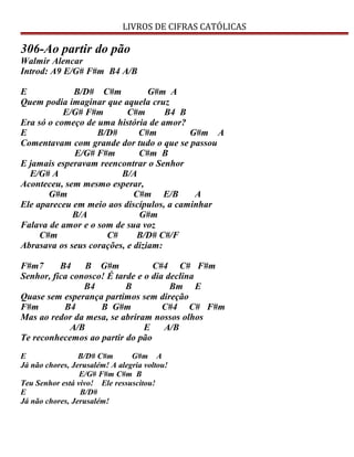 LIVROS DE CIFRAS CATÓLICAS
306-Ao partir do pão
Walmir Alencar
Introd: A9 E/G# F#m B4 A/B
E B/D# C#m G#m A
Quem podia imaginar que aquela cruz
E/G# F#m C#m B4 B
Era só o começo de uma história de amor?
E B/D# C#m G#m A
Comentavam com grande dor tudo o que se passou
E/G# F#m C#m B
E jamais esperavam reencontrar o Senhor
E/G# A B/A
Aconteceu, sem mesmo esperar,
G#m C#m E/B A
Ele apareceu em meio aos discípulos, a caminhar
B/A G#m
Falava de amor e o som de sua voz
C#m C# B/D# C#/F
Abrasava os seus corações, e diziam:
F#m7 B4 B G#m C#4 C# F#m
Senhor, fica conosco! É tarde e o dia declina
B4 B Bm E
Quase sem esperança partimos sem direção
F#m B4 B G#m C#4 C# F#m
Mas ao redor da mesa, se abriram nossos olhos
A/B E A/B
Te reconhecemos ao partir do pão
E B/D# C#m G#m A
Já não chores, Jerusalém! A alegria voltou!
E/G# F#m C#m B
Teu Senhor está vivo! Ele ressuscitou!
E B/D#
Já não chores, Jerusalém!
 
