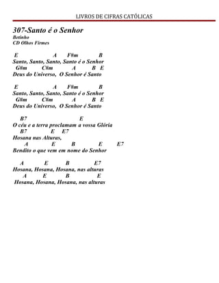 LIVROS DE CIFRAS CATÓLICAS
307-Santo é o Senhor
Betinho
CD Olhos Firmes
E A F#m B
Santo, Santo, Santo, Santo é o Senhor
G#m C#m A B E
Deus do Universo, O Senhor é Santo
E A F#m B
Santo, Santo, Santo, Santo é o Senhor
G#m C#m A B E
Deus do Universo, O Senhor é Santo
B7 E
O céu e a terra proclamam a vossa Glória
B7 E E7
Hosana nas Alturas,
A E B E E7
Bendito o que vem em nome do Senhor
A E B E7
Hosana, Hosana, Hosana, nas alturas
A E B E
Hosana, Hosana, Hosana, nas alturas
 