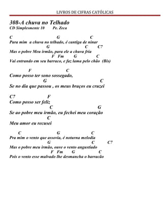 LIVROS DE CIFRAS CATÓLICAS
308-A chuva no Telhado
CD Simplesmente 10 Pe. Zeca
C G C
Para mim a chuva no telhado, é cantiga de ninar
G C C7
Mas o pobre Meu irmão, para ele a chuva fria
F Fm G C
Vai entrando em seu barraco, e faz lama pelo chão (Bis)
F C
Como posso ter sono sossegado,
G C
Se no dia que passou , os meus braços eu cruzei
C7 F
Como posso ser feliz
C G
Se ao pobre meu irmão, eu fechei meu coração
C
Meu amor eu recusei
C G C
Pra mim o vento que assovia, é noturna melodia
G C C7
Mas o pobre meu irmão, ouve o vento angustiado
F Fm G C
Pois o vento esse malvado lhe desmancha o barracão
 