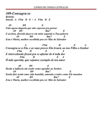 LIVROS DE CIFRAS CATÓLICAS
309-Consagra-se
Betinho
Introd: A F#m D E / A F#m D E
A9 D9 E
Falo agora daquela que não esperou pra pensar
A9 D9 Bm7 E
E aceitou, dizendo faça-se em mim segundo a Tua palavra
A9 D9 Bm7 E
Esta é Maria, mulher escolhida pra ser Mãe do Salvador
A F#m D E A
Consagra-se a Ela, e as suas preces Ela levará, ao teu Filho o Senhor
F#m D E A
E intercedendo ficará pra se afastar de ti toda dor
F#m D E A
Ó mãe querida, que sejamos exemplo de teu amor
A9 D9 E
Desde a infância ela soube como agradar ao Senhor
A9 D9 Bm7 E
Sendo fiel, tendo uma vida humilde, amando a todos como Ele mandou
A9 D9 Bm7 E
Esta é Maria, mulher escolhida pra ser Mãe do Salvador
 