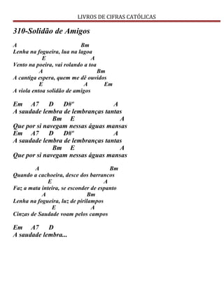 LIVROS DE CIFRAS CATÓLICAS
310-Solidão de Amigos
A Bm
Lenha na fogueira, lua na lagoa
E A
Vento na poeira, vai rolando a toa
A Bm
A cantiga espera, quem me dê ouvidos
E A Em
A viola entoa solidão de amigos
Em A7 D D#º A
A saudade lembra de lembranças tantas
Bm E A
Que por si navegam nessas águas mansas
Em A7 D D#º A
A saudade lembra de lembranças tantas
Bm E A
Que por si navegam nessas águas mansas
A Bm
Quando a cachoeira, desce dos barrancos
E A
Faz a mata inteira, se esconder de espanto
A Bm
Lenha na fogueira, luz de pirilampos
E A
Cinzas de Saudade voam pelos campos
Em A7 D
A saudade lembra...
 