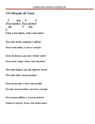 LIVROS DE CIFRAS CATÓLICAS
311-Oração de Cura
C Em F C
Toca Senhor, Toca Senhor
Am C Em
C
Com o teu amor, com o teu amor
Tira todo medo, angústia e aflição
Toca nesta alma, e cura o coração
Cura da doença, que faz o irmão sofrer
Toca neste corpo, Jesus com teu poder
Tira toda mágoa, que faz alguém chorar
Tira todo ódio, ensina perdoar
Cura do pecado, e lava com perdão
Faz das nossas pedras, um novo coração
Toca nossos lábios, e o nosso interior
Vamos te louvar, Jesus com muito amor
 