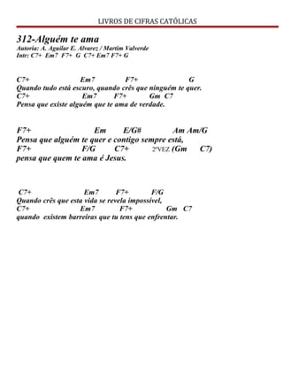 LIVROS DE CIFRAS CATÓLICAS
312-Alguém te ama
Autoria: A. Aguilar E. Alvarez / Martim Valverde
Intr: C7+ Em7 F7+ G C7+ Em7 F7+ G
C7+ Em7 F7+ G
Quando tudo está escuro, quando crês que ninguém te quer.
C7+ Em7 F7+ Gm C7
Pensa que existe alguém que te ama de verdade.
F7+ Em E/G# Am Am/G
Pensa que alguém te quer e contigo sempre está,
F7+ F/G C7+ 2ªVEZ (Gm C7)
pensa que quem te ama é Jesus.
C7+ Em7 F7+ F/G
Quando crês que esta vida se revela impossível,
C7+ Em7 F7+ Gm C7
quando existem barreiras que tu tens que enfrentar.
 