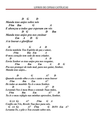 LIVROS DE CIFRAS CATÓLICAS
D G D
Manda teus anjos sobre nós
F#m Bm G A
E abençoa a todos que esperam em vós
D G D Bm
Manda teus anjos pra nos ensinar
Em A D G
A te louvar e glorificar
D G A D
Envia também Teu Espírito de paz e amor,
F#m Bm Em A
O meu coração tem sede do meu criador.
D G A D
Envia Senhor os teus anjos pra nos resgatar,
F#m Bm Em A D G
Pra nos proteger de todo mal, para nos guiar, Senhor.
Manda teus anjos...
D G A7 D
Quando acordo olho o céu e canto o meu louvor
F#m Bm Em A7
De todas as manhãs Tu és o meu Senhor.
D G A7 D
Levantai-Nos ó meu Deus e estende Tuas mãos,
F#m Bm Em A7 D
Tu és o meu refúgio nas minhas opressões, Senhor.
G (A G) A7 F#m G A
Confio em Vós, Revele Tua face para nós.
G (A G) A7 F#m G D/F# Em A7
Levanta-Te, e põe o Teu escudo sobre nós.
 