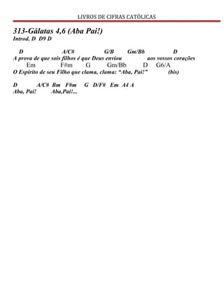 LIVROS DE CIFRAS CATÓLICAS
313-Gálatas 4,6 (Aba Pai!)
Introd. D D9 D
D A/C# G/B Gm/Bb D
A prova de que sois filhos é que Deus enviou aos vossos corações
Em F#m G Gm/Bb D G6/A
O Espírito de seu Filho que clama, clama: “Aba, Pai!” (bis)
D A/C# Bm F#m G D/F# Em A4 A
Aba, Pai! Aba,Pai!...
 