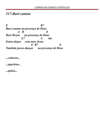 LIVROS DE CIFRAS CATÓLICAS
317-Davi cantou
E B7
Davi cantou na presença de Deus
A B E
Davi Rezou na presença de Deus
E7 A Am
Estou alegre com meu Jesus
E B7 E
Também posso dançar na presença de Deus
...cutucou...
...agachou...
...pulou...
 