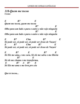 LIVROS DE CIFRAS CATÓLICAS
318-Quem me tocou
Cosme
E B7 E
Quem me tocou, quem me tocou
B7 E
Olho para um lado e para o outro e não vejo ninguém
B7 E
Olho para um lado e para o outro e não vejo ninguém
E B7 C#m B7 E
Só pode ser, só pode ser, só pode ser Jesus de Nazaré
E B7 C#m B7 E
Só pode ser, só pode ser, só pode ser Jesus de Nazaré
E B7 E B7 E
Só Ele me ama, e me cura, Só ele me salva e me liberta
B7 E
Só ele me chama e me transforma,
E B7 A B7 E
Só Ele me ama e me leva pro céu
Que te tocou...
 