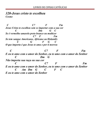 LIVROS DE CIFRAS CATÓLICAS
320-Jesus cristo te escolheu
Cosme
C C7 F Fm
Jesus Cristo te escolheu sem se importar com a sua cor
C Dm G C
Se é vermelho amarelo preto branco ou multicor
C7 F Fm
Se tem sangue Americano, Africano ou Holandês
C G F G C
O que importa é que Jesus te ama e por ti morreu
C C7 F Fm
E eu te amo com o amor do Senhor, eu te amo com o amor do Senhor
C Dm G
Não importa sua raça ou sua cor
C C7 F Fm
E eu te amo com o amor do Senhor, eu te amo com o amor do Senhor
C Am Dm G C F C
E eu te amo com o amor do Senhor
 