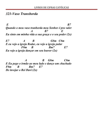 LIVROS DE CIFRAS CATÓLICAS
321-Vaso Transborda
E B7
Quando o meu vaso tranborda meu Senhor é pra valer
A B7 E
Eu sinto em minha vida a sua graça e o seu poder (2x)
E7 A B G#m C#m
E eu vejo a igreja Rodar, eu vejo a igreja pular
F#m B Bm7 E7
Eu vejo a igreja dançar em seu louvor (2x)
A B G#m C#m
E Eu pego o irmão ao meu lado e danço um chachado
F#m B Bm7 E7
De invejar o Rei Davi (2x)
 